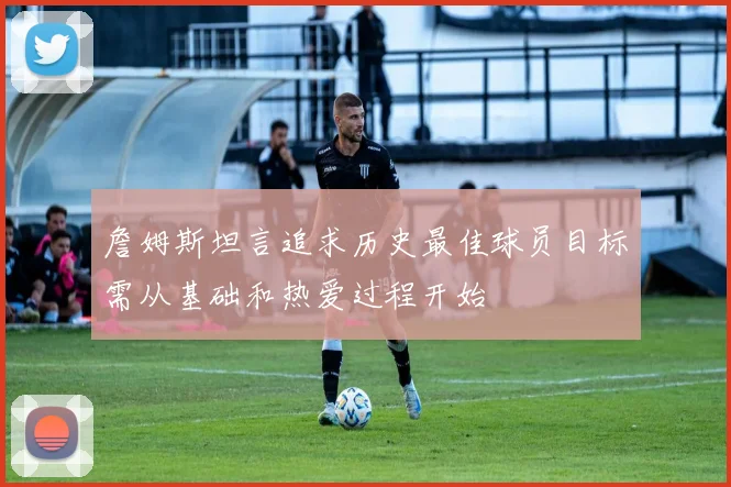 詹姆斯坦言追求历史最佳球员目标需从基础和热爱过程开始