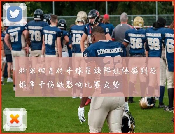 科尔坦言对手球星缺阵让他感到恐惧华子伤缺影响比赛走势