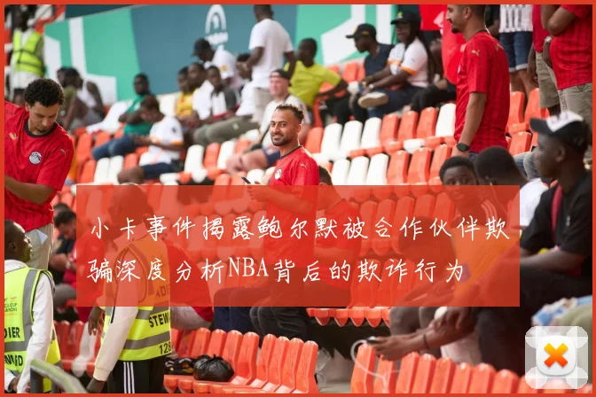小卡事件揭露鲍尔默被合作伙伴欺骗深度分析NBA背后的欺诈行为