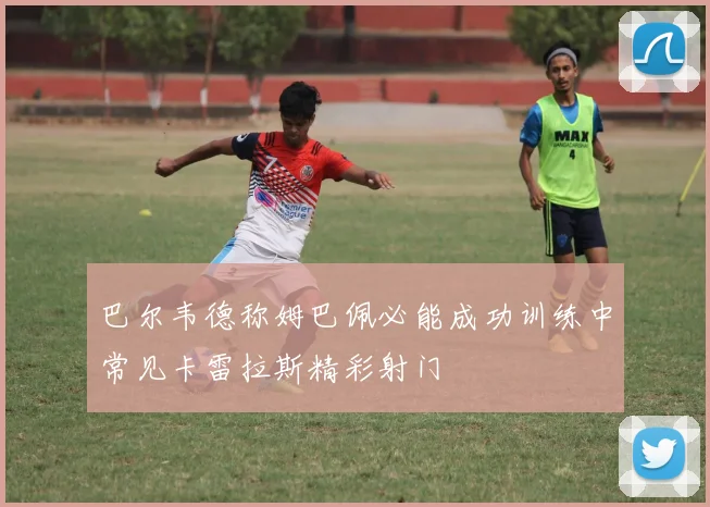 巴尔韦德称姆巴佩必能成功训练中常见卡雷拉斯精彩射门