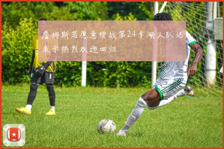 詹姆斯若愿意续战第24季湖人队记表示热烈欢迎回归