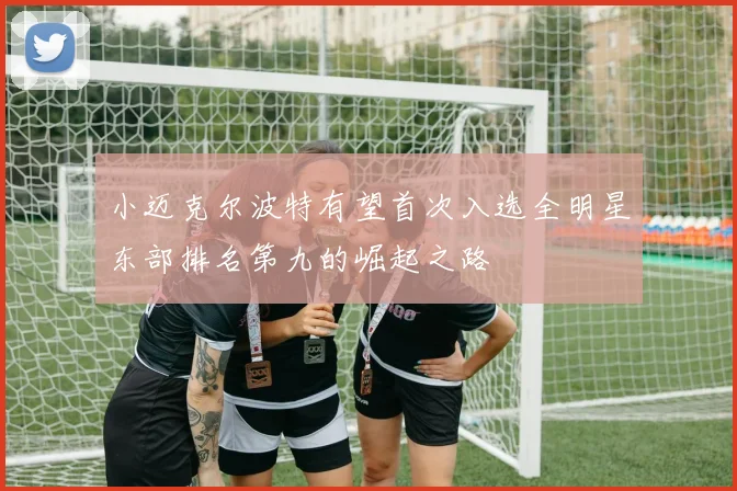 小迈克尔波特有望首次入选全明星东部排名第九的崛起之路