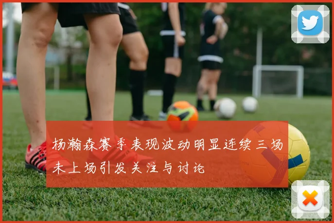 杨瀚森赛季表现波动明显连续三场未上场引发关注与讨论