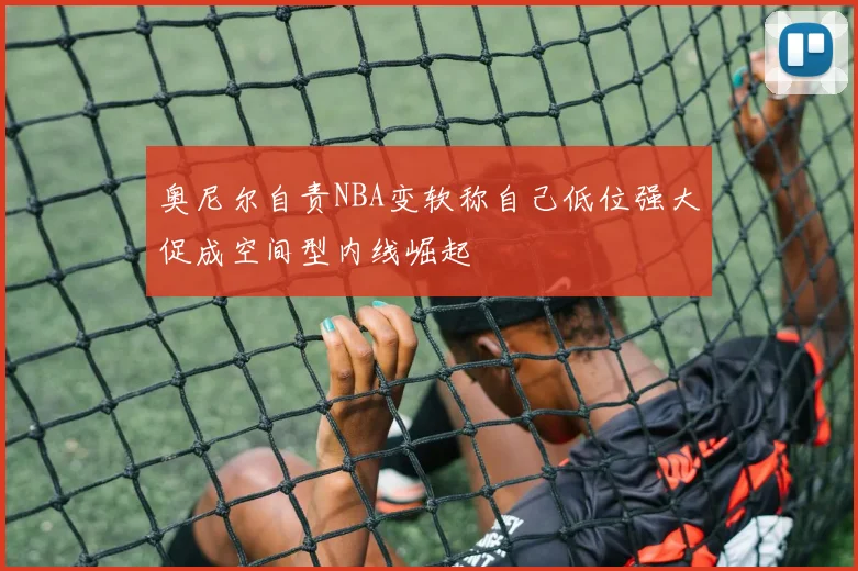 奥尼尔自责NBA变软称自己低位强大促成空间型内线崛起