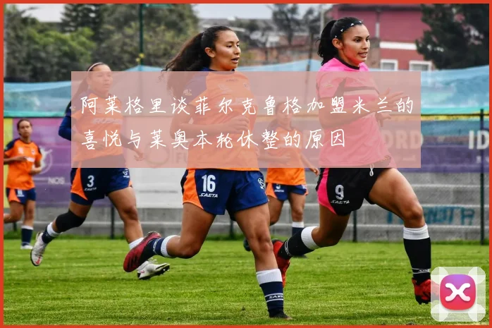 阿莱格里谈菲尔克鲁格加盟米兰的喜悦与莱奥本轮休整的原因