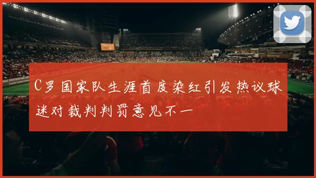 C罗国家队生涯首度染红引发热议球迷对裁判判罚意见不一