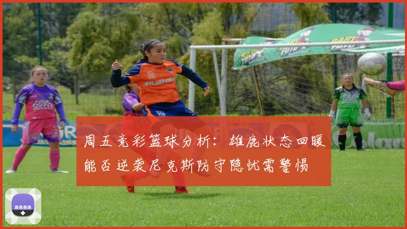 周五竞彩篮球分析：雄鹿状态回暖能否逆袭尼克斯防守隐忧需警惕