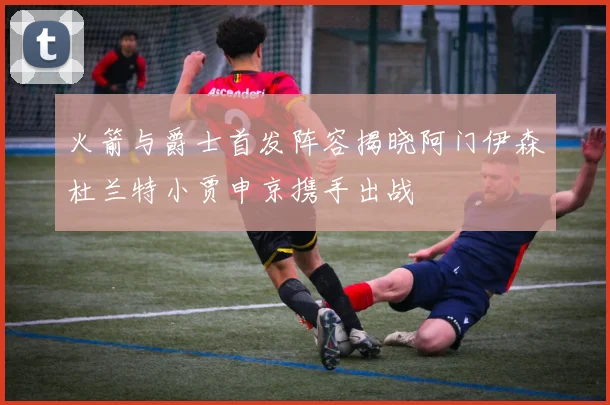 火箭与爵士首发阵容揭晓阿门伊森杜兰特小贾申京携手出战