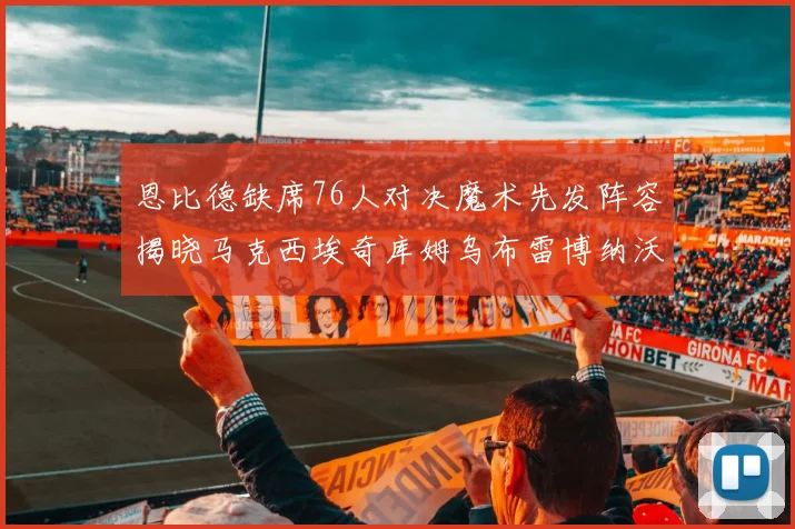 恩比德缺席76人对决魔术先发阵容揭晓马克西埃奇库姆乌布雷博纳沃克齐上阵