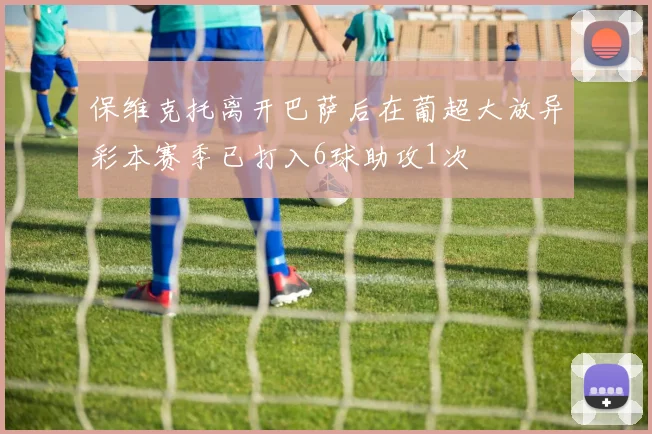 保维克托离开巴萨后在葡超大放异彩本赛季已打入6球助攻1次