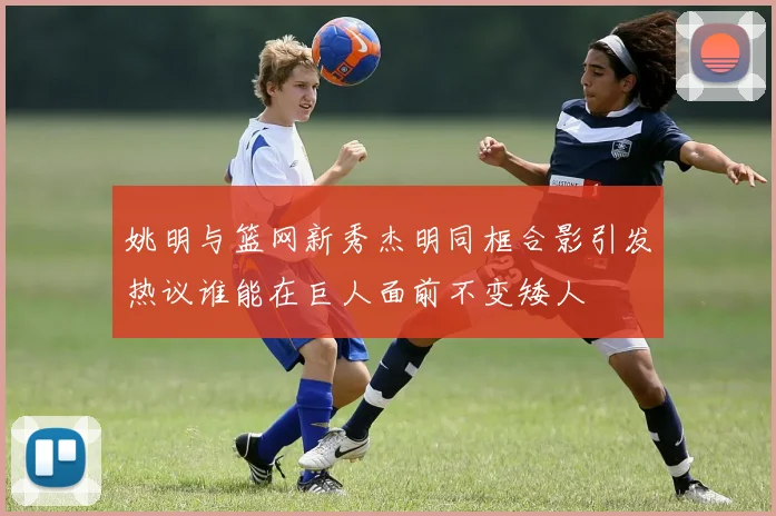 姚明与篮网新秀杰明同框合影引发热议谁能在巨人面前不变矮人