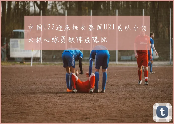 中国U22迎来机会泰国U21或以小打大核心球员缺阵成隐忧