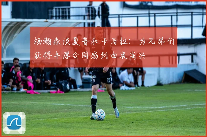 杨瀚森谈夏普和卡马拉：为兄弟们获得丰厚合同感到由衷高兴