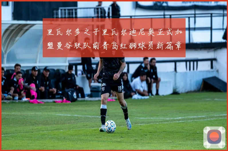 里瓦尔多之子里瓦尔迪尼奥正式加盟曼谷联队前青岛红狮球员新篇章开启