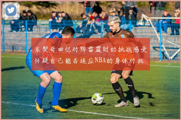 东契奇回忆对阵雷霆时的挑战感受怀疑自己能否适应NBA的身体对抗