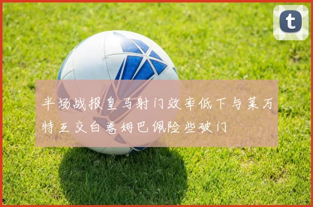 半场战报皇马射门效率低下与莱万特互交白卷姆巴佩险些破门