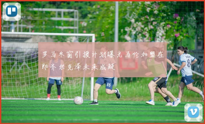 罗马冬窗引援计划曝光马伦加盟在即齐尔克泽未来成疑
