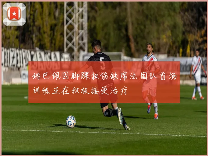 姆巴佩因脚踝扭伤缺席法国队首场训练正在积极接受治疗