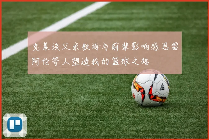 克莱谈父亲教诲与前辈影响感恩雷阿伦等人塑造我的篮球之路