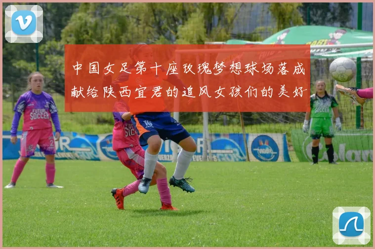 中国女足第十座玫瑰梦想球场落成献给陕西宜君的追风女孩们的美好祝福
