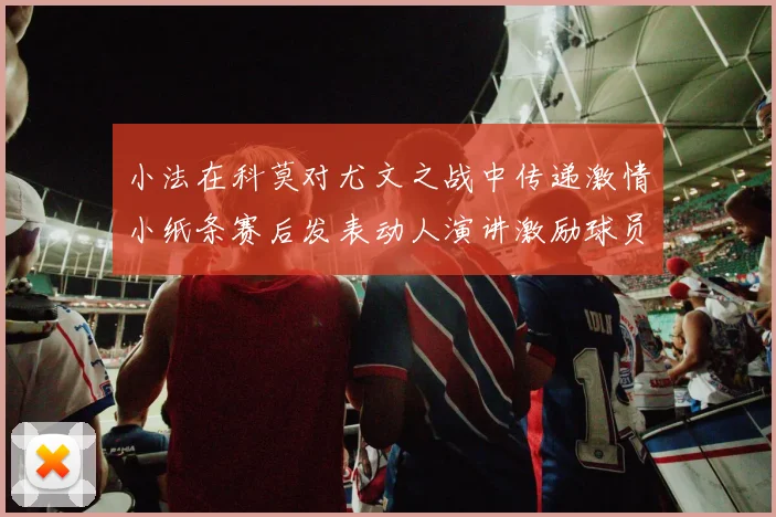 小法在科莫对尤文之战中传递激情小纸条赛后发表动人演讲激励球员士气