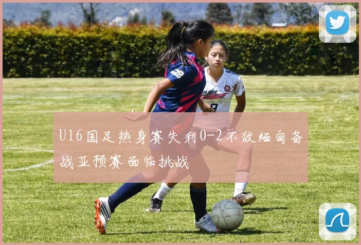 U16国足热身赛失利0-2不敌缅甸备战亚预赛面临挑战
