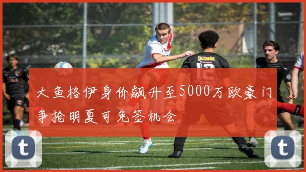 大鱼格伊身价飙升至5000万欧豪门争抢明夏可免签机会