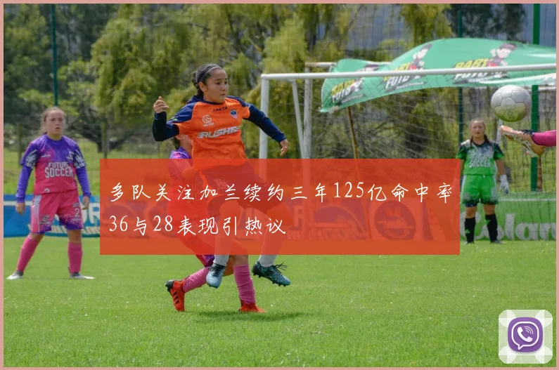 多队关注加兰续约三年125亿命中率36与28表现引热议