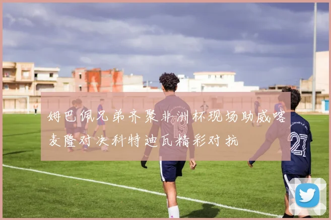 姆巴佩兄弟齐聚非洲杯现场助威喀麦隆对决科特迪瓦精彩对抗