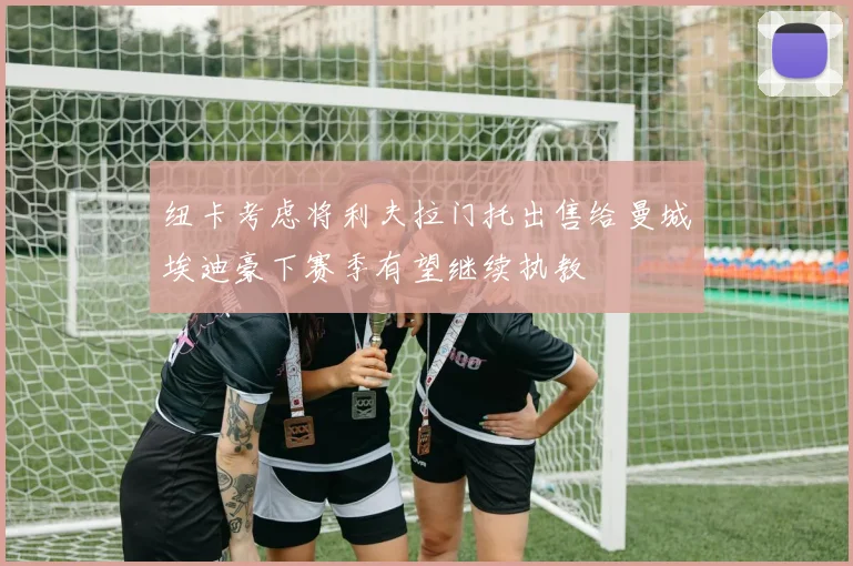 纽卡考虑将利夫拉门托出售给曼城埃迪豪下赛季有望继续执教