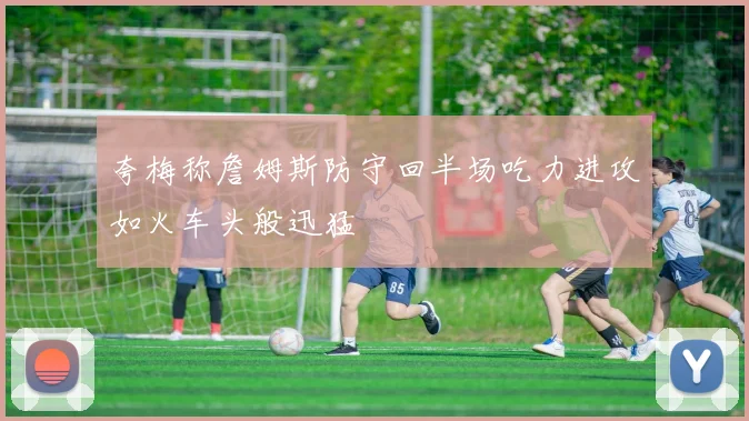 夸梅称詹姆斯防守回半场吃力进攻如火车头般迅猛