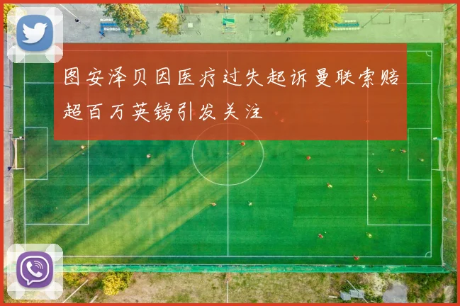 图安泽贝因医疗过失起诉曼联索赔超百万英镑引发关注