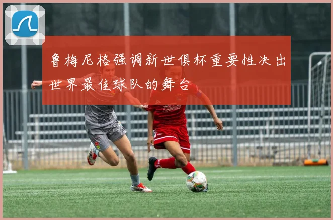 鲁梅尼格强调新世俱杯重要性决出世界最佳球队的舞台