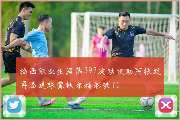 梅西职业生涯第397次助攻助阿根廷再添进球蒙铁尔精彩破门